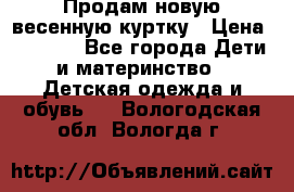 Продам новую весенную куртку › Цена ­ 1 500 - Все города Дети и материнство » Детская одежда и обувь   . Вологодская обл.,Вологда г.